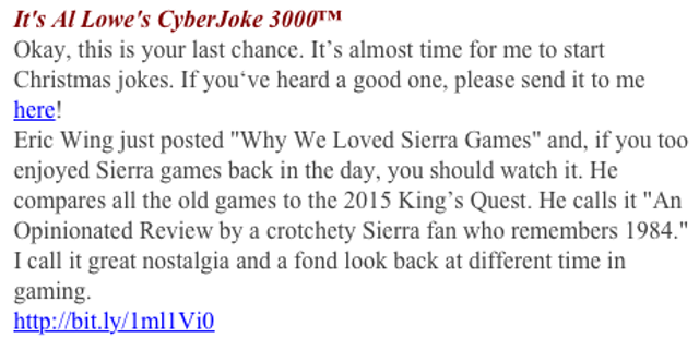 Al Lowe: Eric Wing just posted "Why We Loved Sierra Games" and, if you too enjoyed Sierra games back in the day, you should watch it. He compares all the old games to the 2015 King's Quest. He calls it "An Opinionated Review by a crotchety Sierra fan who remembers 1984." I call it great nostalgia and a fond look back at different time in gaming.