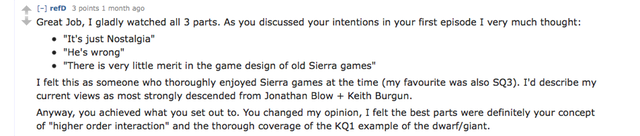refD: Great job, I gladly watched all 3 parts. As you discussed your intentions in your first episode I  very much thought: 
* "It's just Nostalgia"
* "He's wrong"
* "There is very little merit in the game design of old Sierra games"
I felt this as someone who thoroughly enjoyed Sierra games at the time (my favorite was also SQ3). I'd describe my current views as most strongly descended from Jonathan Blow + Keith Burgun.
Anyway, you achieved what you set out to. You changed my opinion, I felt the best parts were definitely your concept of "higher order interaction" and the thorough coverage of the KQ1 example of the dwarf/giant.